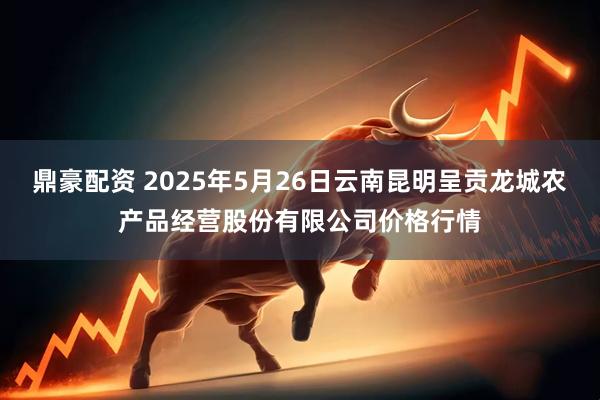 鼎豪配资 2025年5月26日云南昆明呈贡龙城农产品经营股份有限公司价格行情