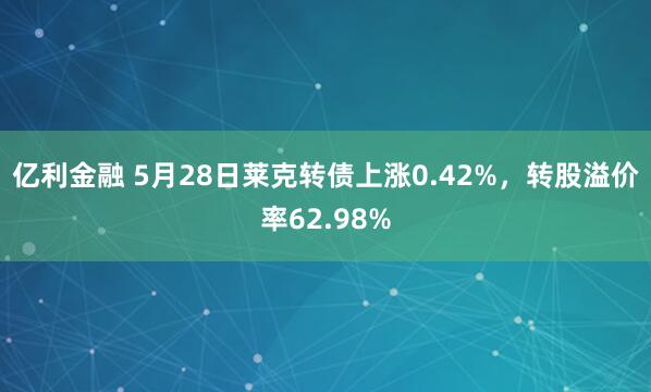 亿利金融 5月28日莱克转债上涨0.42%，转股溢价率62.98%