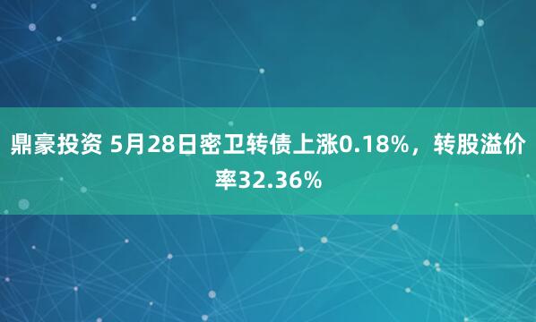 鼎豪投资 5月28日密卫转债上涨0.18%，转股溢价率32.36%