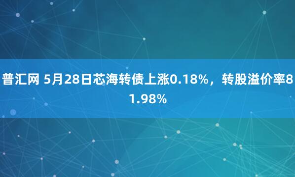 普汇网 5月28日芯海转债上涨0.18%，转股溢价率81.98%