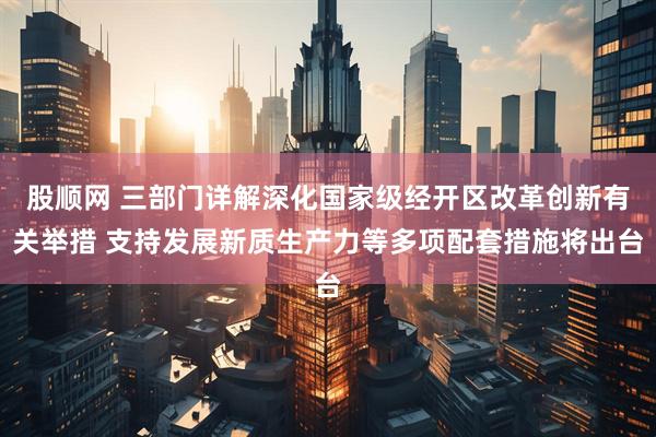 股顺网 三部门详解深化国家级经开区改革创新有关举措 支持发展新质生产力等多项配套措施将出台