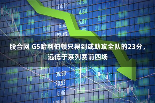 股合网 G5哈利伯顿只得到或助攻全队的23分，远低于系列赛前四场