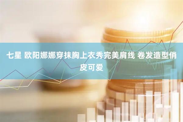 七星 欧阳娜娜穿抹胸上衣秀完美肩线 卷发造型俏皮可爱