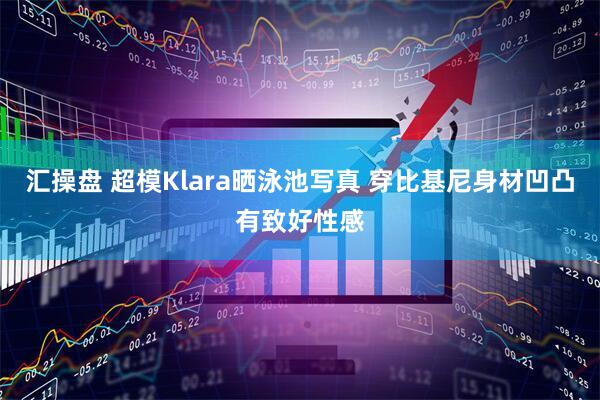 汇操盘 超模Klara晒泳池写真 穿比基尼身材凹凸有致好性感