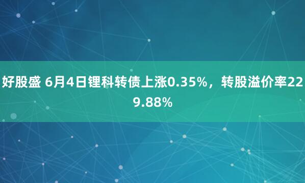 好股盛 6月4日锂科转债上涨0.35%，转股溢价率229.88%