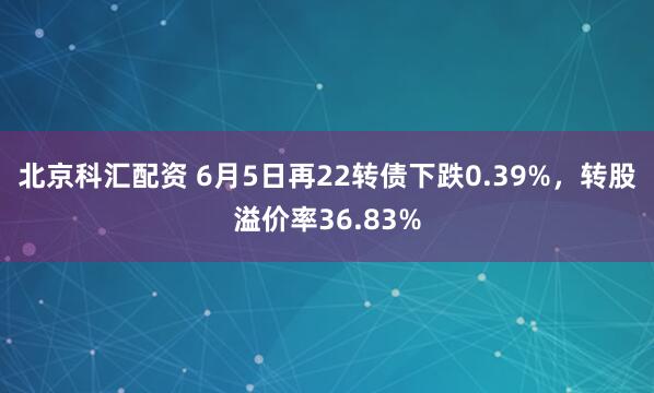 北京科汇配资 6月5日再22转债下跌0.39%，转股溢价率36.83%