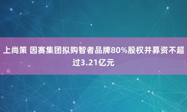 上尚策 因赛集团拟购智者品牌80%股权并募资不超过3.21亿元