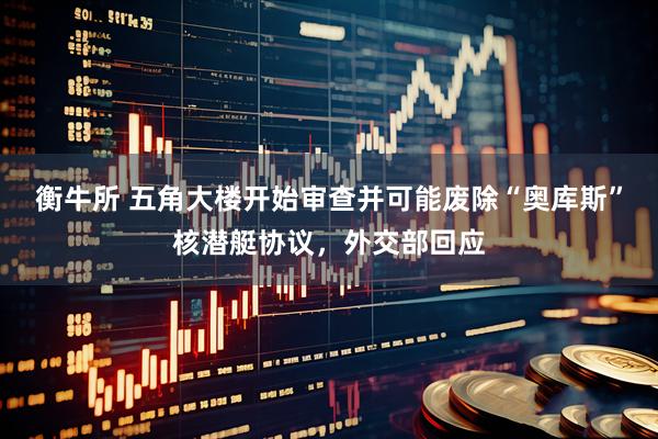 衡牛所 五角大楼开始审查并可能废除“奥库斯”核潜艇协议，外交部回应