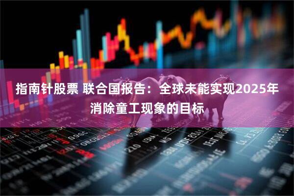 指南针股票 联合国报告：全球未能实现2025年消除童工现象的目标