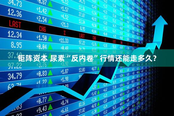 钜阵资本 尿素“反内卷”行情还能走多久？