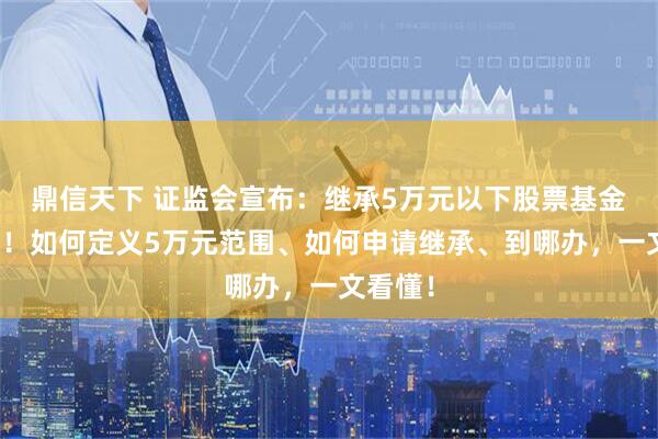 鼎信天下 证监会宣布：继承5万元以下股票基金免公证！如何定义5万元范围、如何申请继承、到哪办，一文看懂！
