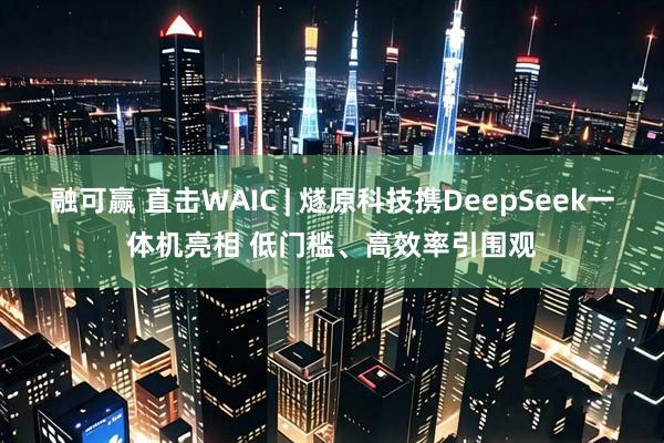 融可赢 直击WAIC | 燧原科技携DeepSeek一体机亮相 低门槛、高效率引围观