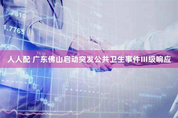人人配 广东佛山启动突发公共卫生事件Ⅲ级响应