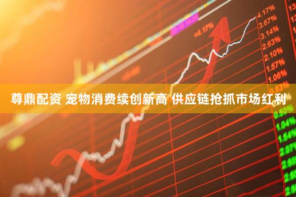尊鼎配资 宠物消费续创新高 供应链抢抓市场红利