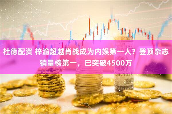 杜德配资 梓渝超越肖战成为内娱第一人？登顶杂志销量榜第一，已突破4500万