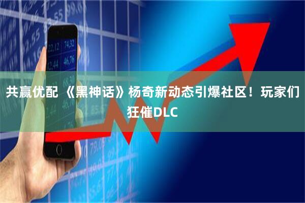 共赢优配 《黑神话》杨奇新动态引爆社区！玩家们狂催DLC