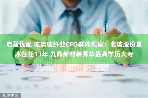 启盈优配 玻璃玻纤业CFO群体观察：北玻股份夏冰在任13年 九鼎新材韩秀华最高学历大专