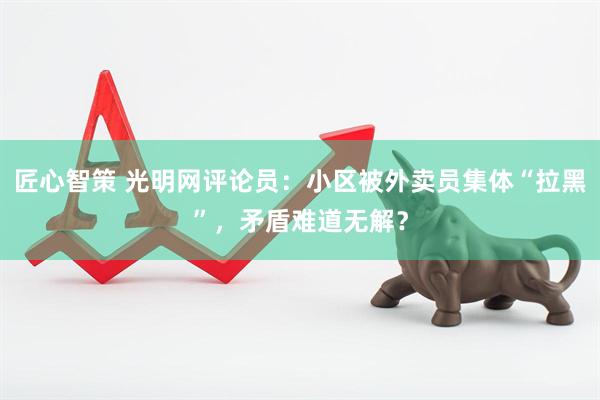 匠心智策 光明网评论员：小区被外卖员集体“拉黑”，矛盾难道无解？