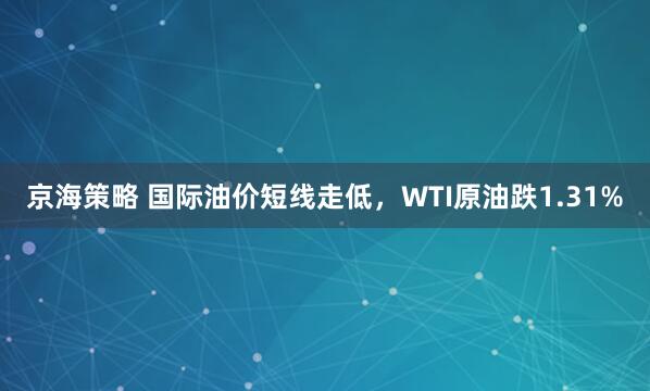 京海策略 国际油价短线走低，WTI原油跌1.31%
