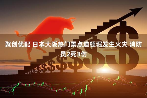 聚创优配 日本大阪热门景点道顿堀发生火灾 消防员2死3伤