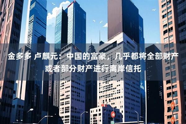金多多 卢麒元：中国的富豪，几乎都将全部财产或者部分财产进行离岸信托