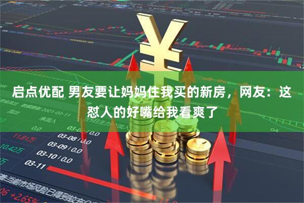 启点优配 男友要让妈妈住我买的新房，网友：这怼人的好嘴给我看爽了