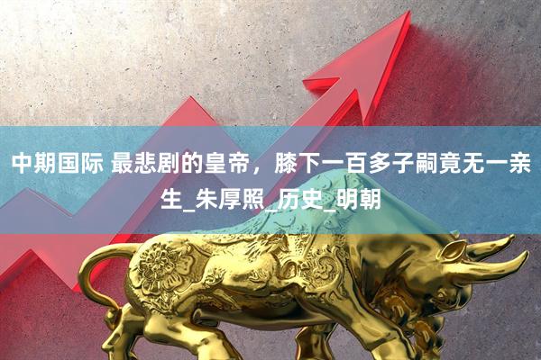 中期国际 最悲剧的皇帝，膝下一百多子嗣竟无一亲生_朱厚照_历史_明朝