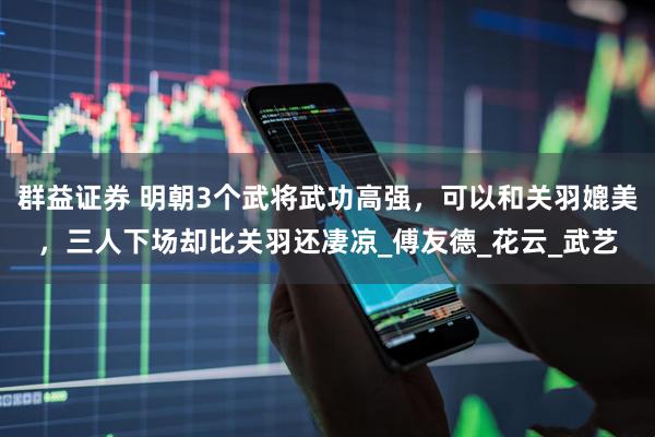 群益证券 明朝3个武将武功高强，可以和关羽媲美，三人下场却比关羽还凄凉_傅友德_花云_武艺