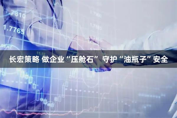 长宏策略 做企业“压舱石” 守护“油瓶子”安全