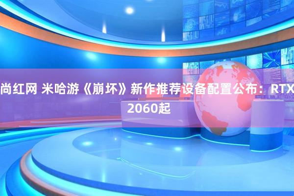尚红网 米哈游《崩坏》新作推荐设备配置公布：RTX 2060起