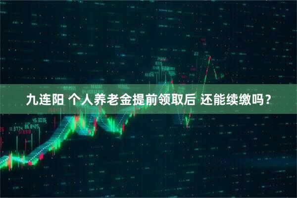 九连阳 个人养老金提前领取后 还能续缴吗？