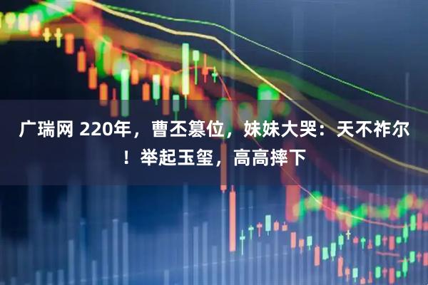 广瑞网 220年，曹丕篡位，妹妹大哭：天不祚尔！举起玉玺，高高摔下
