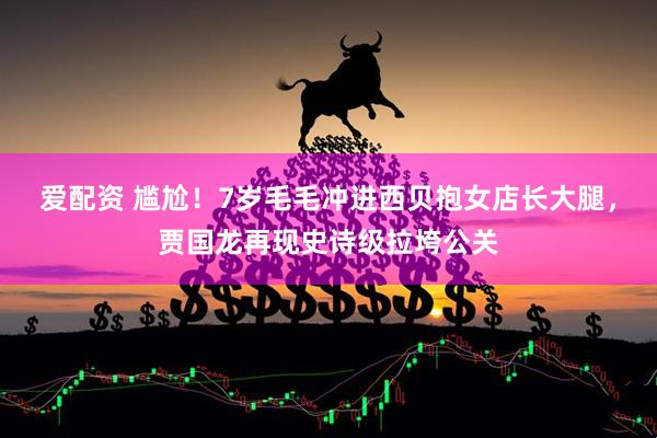 爱配资 尴尬！7岁毛毛冲进西贝抱女店长大腿，贾国龙再现史诗级拉垮公关