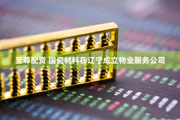 至尊配资 国瓷材料在辽宁成立物业服务公司