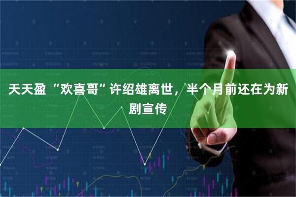 天天盈 “欢喜哥”许绍雄离世,半个月前还在为新剧宣传