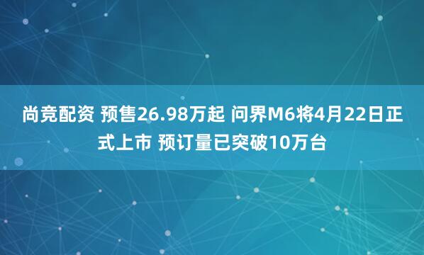 尚竞配资 预售26.98万起 问界M6将4月22日正式上市 预订量已突破10万台