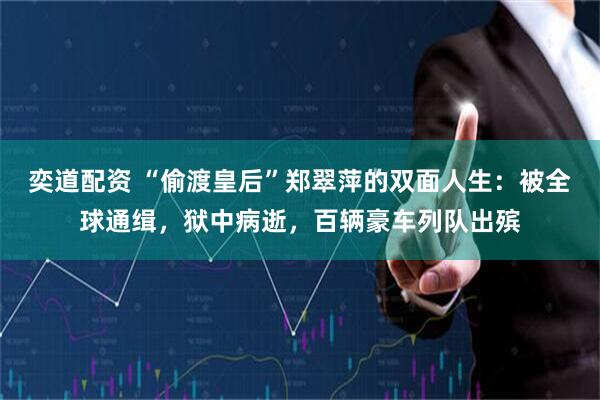 奕道配资 “偷渡皇后”郑翠萍的双面人生：被全球通缉，狱中病逝，百辆豪车列队出殡