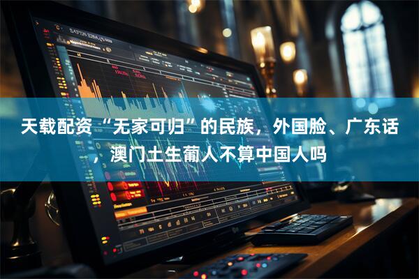 天载配资 “无家可归”的民族，外国脸、广东话，澳门土生葡人不算中国人吗