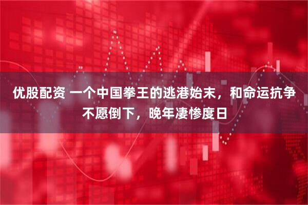 优股配资 一个中国拳王的逃港始末，和命运抗争不愿倒下，晚年凄惨度日