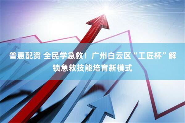 普惠配资 全民学急救！广州白云区“工匠杯”解锁急救技能培育新模式