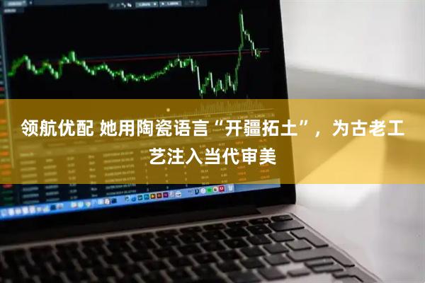 领航优配 她用陶瓷语言“开疆拓土”，为古老工艺注入当代审美